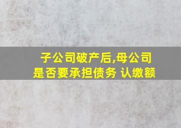 子公司破产后,母公司是否要承担债务 认缴额